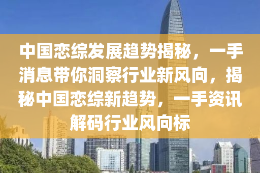 中国恋综发展趋势揭秘，一手消息带你洞察行业新风向，揭秘中国恋综新趋势，一手资讯解码行业风向标