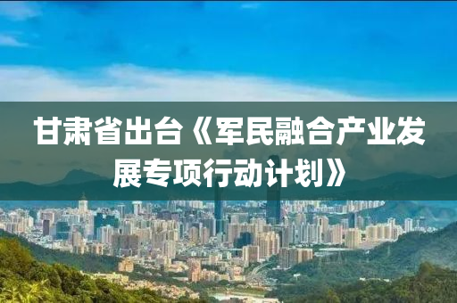 甘肃省出台《军民融合产业发展专项行动计划》