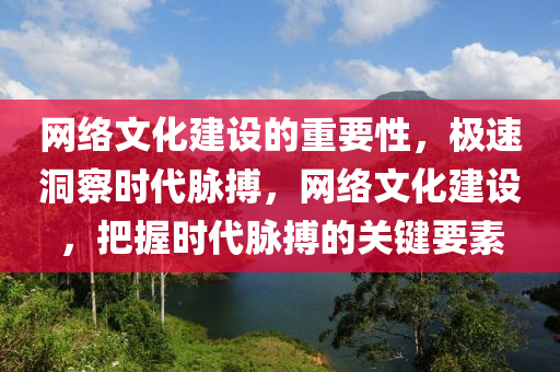 网络文化建设的重要性，极速洞察时代脉搏，网络文化建设，把握时代脉搏的关键要素
