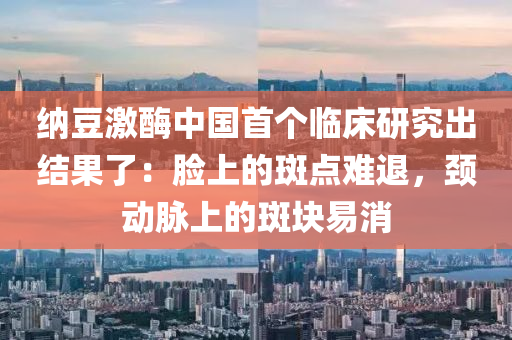 纳豆激酶中国首个临床研究出结果了：脸上的斑点难退，颈动脉上的斑块易消