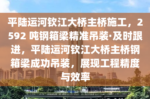 平陆运河钦江大桥主桥施工，2592 吨钢箱梁精准吊装·及时跟进，平陆运河钦江大桥主桥钢箱梁成功吊装，展现工程精度与效率