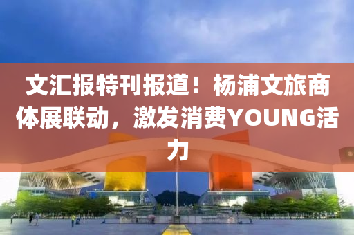文汇报特刊报道！杨浦文旅商体展联动，激发消费YOUNG活力