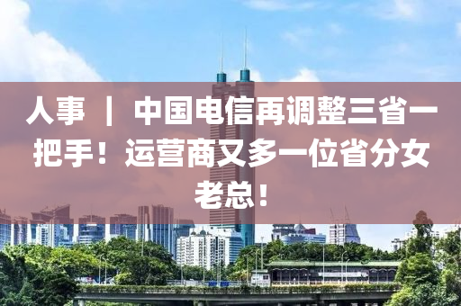 人事 ｜ 中国电信再调整三省一把手！运营商又多一位省分女老总！