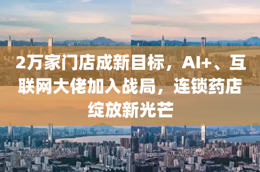 2万家门店成新目标，AI+、互联网大佬加入战局，连锁药店绽放新光芒