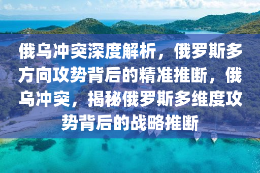 俄乌冲突深度解析，俄罗斯多方向攻势背后的精准推断，俄乌冲突，揭秘俄罗斯多维度攻势背后的战略推断