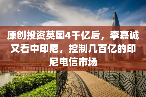 原创投资英国4千亿后，李嘉诚又看中印尼，控制几百亿的印尼电信市场