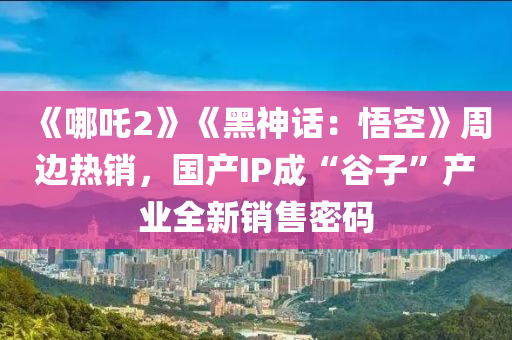 《哪吒2》《黑神话：悟空》周边热销，国产IP成“谷子”产业全新销售密码