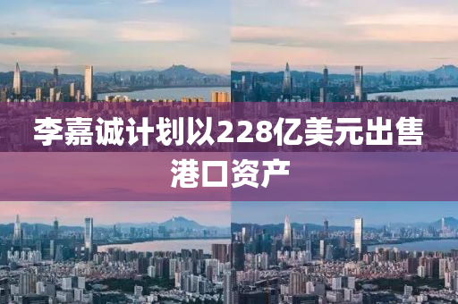 李嘉诚计划以228亿美元出售港口资产