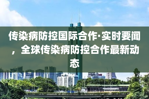 传染病防控国际合作·实时要闻，全球传染病防控合作最新动态