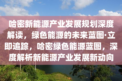 哈密新能源产业发展规划深度解读，绿色能源的未来蓝图·立即追踪，哈密绿色能源蓝图，深度解析新能源产业发展新动向