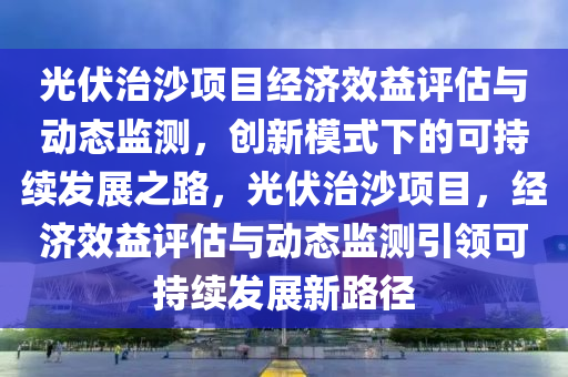 光伏治沙项目经济效益评估与动态监测，创新模式下的可持续发展之路，光伏治沙项目，经济效益评估与动态监测引领可持续发展新路径