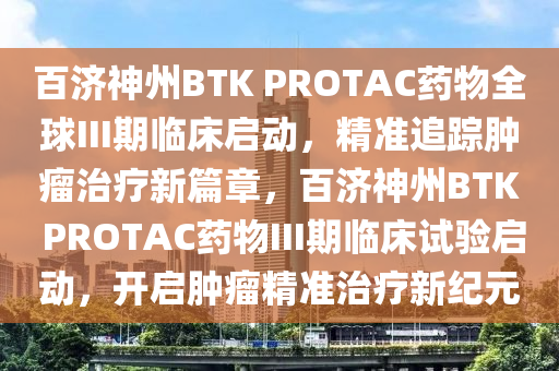 百济神州BTK PROTAC药物全球III期临床启动，精准追踪肿瘤治疗新篇章，百济神州BTK PROTAC药物III期临床试验启动，开启肿瘤精准治疗新纪元