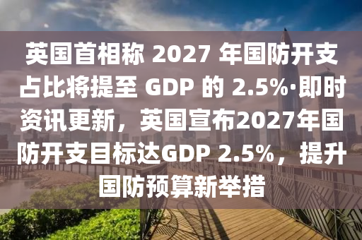 英国首相称 2027 年国防开支占比将提至 GDP 的 2.5%·即时资讯更新，英国宣布2027年国防开支目标达GDP 2.5%，提升国防预算新举措