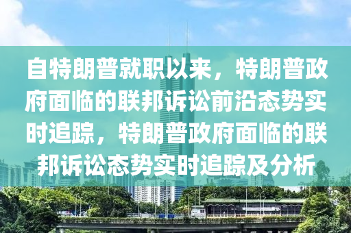 自特朗普就职以来，特朗普政府面临的联邦诉讼前沿态势实时追踪，特朗普政府面临的联邦诉讼态势实时追踪及分析