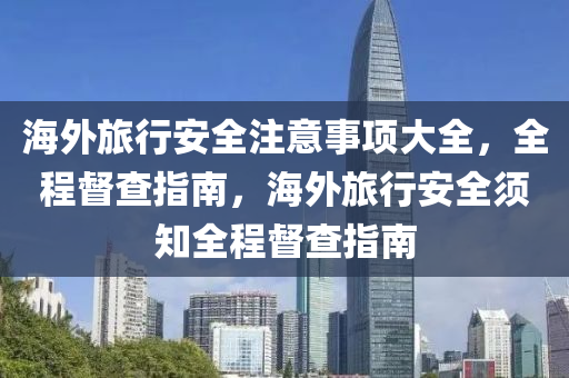 海外旅行安全注意事项大全，全程督查指南，海外旅行安全须知全程督查指南