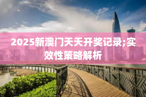 2025新澳门天天开奖记录;实效性策略解析