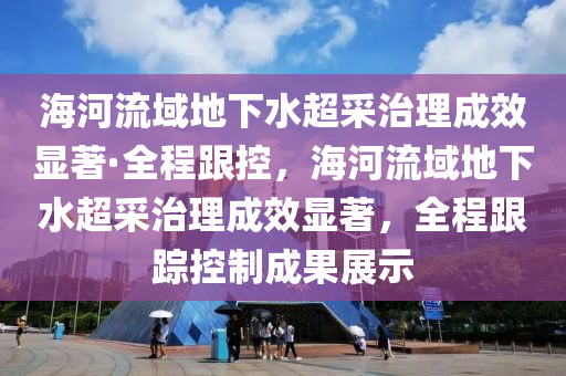 海河流域地下水超采治理成效显著·全程跟控，海河流域地下水超采治理成效显著，全程跟踪控制成果展示