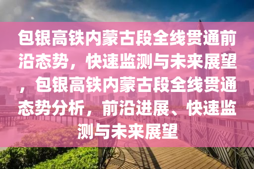 包银高铁内蒙古段全线贯通前沿态势，快速监测与未来展望，包银高铁内蒙古段全线贯通态势分析，前沿进展、快速监测与未来展望