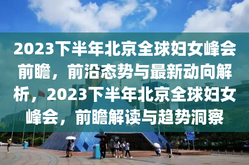 2023下半年北京全球妇女峰会前瞻，前沿态势与最新动向解析，2023下半年北京全球妇女峰会，前瞻解读与趋势洞察