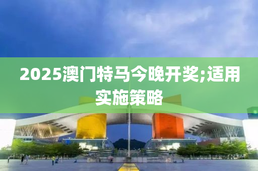 2025澳门特马今晚开奖;适用实施策略