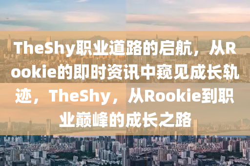 TheShy职业道路的启航，从Rookie的即时资讯中窥见成长轨迹，TheShy，从Rookie到职业巅峰的成长之路