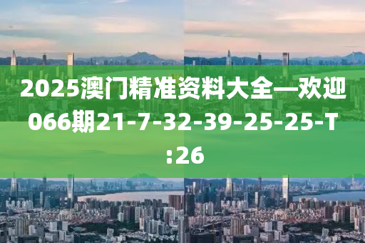2025澳门精准资料大全—欢迎066期21-7-32-39-25-25-T:26