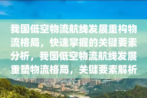 我国低空物流航线发展重构物流格局，快速掌握的关键要素分析，我国低空物流航线发展重塑物流格局，关键要素解析