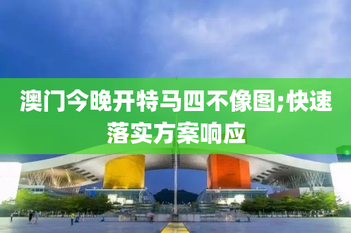 澳门今晚开特马四不像图;快速落实方案响应