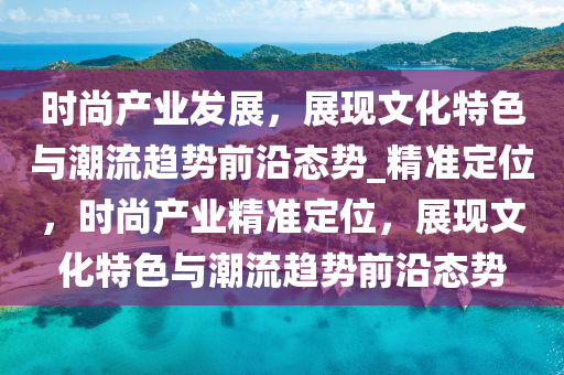 时尚产业发展，展现文化特色与潮流趋势前沿态势_精准定位，时尚产业精准定位，展现文化特色与潮流趋势前沿态势
