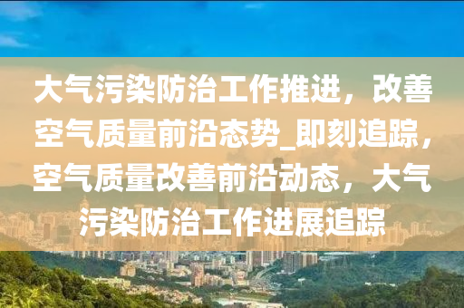大气污染防治工作推进，改善空气质量前沿态势_即刻追踪，空气质量改善前沿动态，大气污染防治工作进展追踪