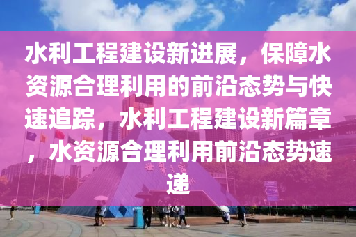 水利工程建设新进展，保障水资源合理利用的前沿态势与快速追踪，水利工程建设新篇章，水资源合理利用前沿态势速递