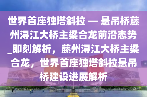 世界首座独塔斜拉 — 悬吊桥藤州浔江大桥主梁合龙前沿态势_即刻解析，藤州浔江大桥主梁合龙，世界首座独塔斜拉悬吊桥建设进展解析