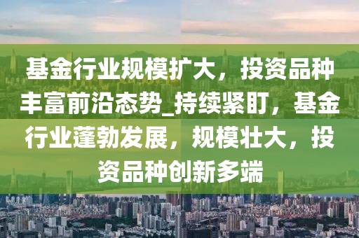 基金行业规模扩大，投资品种丰富前沿态势_持续紧盯，基金行业蓬勃发展，规模壮大，投资品种创新多端