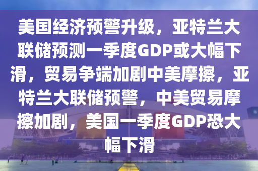 美国经济预警升级，亚特兰大联储预测一季度GDP或大幅下滑，贸易争端加剧中美摩擦，亚特兰大联储预警，中美贸易摩擦加剧，美国一季度GDP恐大幅下滑