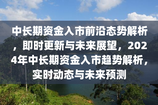 中长期资金入市前沿态势解析，即时更新与未来展望，2024年中长期资金入市趋势解析，实时动态与未来预测