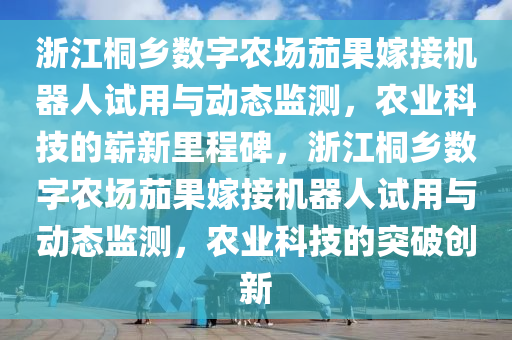 浙江桐乡数字农场茄果嫁接机器人试用与动态监测，农业科技的崭新里程碑，浙江桐乡数字农场茄果嫁接机器人试用与动态监测，农业科技的突破创新