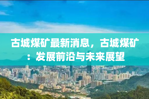 古城煤矿最新消息，古城煤矿：发展前沿与未来展望