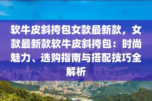 软牛皮斜挎包女款最新款，女款最新款软牛皮斜挎包：时尚魅力、选购指南与搭配技巧全解析
