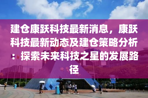 建仓康跃科技最新消息，康跃科技最新动态及建仓策略分析：探索未来科技之星的发展路径