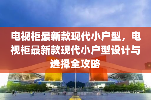 电视柜最新款现代小户型，电视柜最新款现代小户型设计与选择全攻略