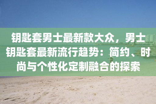 钥匙套男士最新款大众，男士钥匙套最新流行趋势：简约、时尚与个性化定制融合的探索