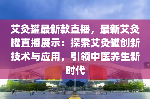艾灸罐最新款直播，最新艾灸罐直播展示：探索艾灸罐创新技术与应用，引领中医养生新时代