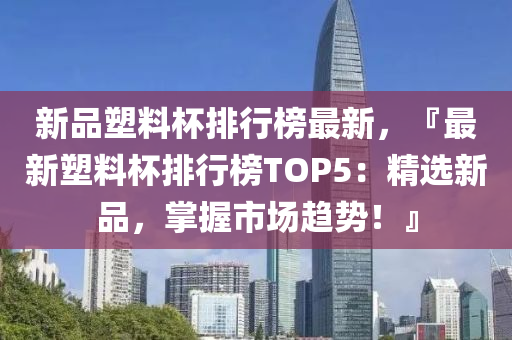 新品塑料杯排行榜最新，『最新塑料杯排行榜TOP5：精选新品，掌握市场趋势！』