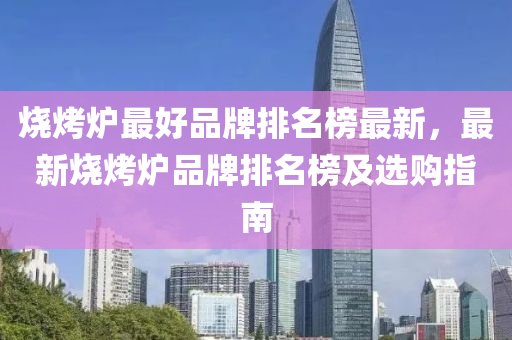 烧烤炉最好品牌排名榜最新，最新烧烤炉品牌排名榜及选购指南