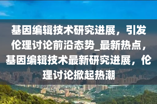 基因编辑技术研究进展，引发伦理讨论前沿态势_最新热点，基因编辑技术最新研究进展，伦理讨论掀起热潮