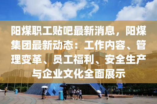 阳煤职工贴吧最新消息，阳煤集团最新动态：工作内容、管理变革、员工福利、安全生产与企业文化全面展示