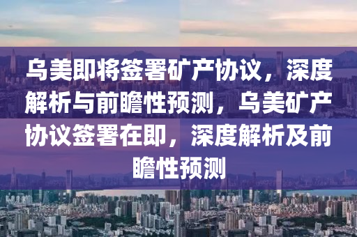 乌美即将签署矿产协议，深度解析与前瞻性预测，乌美矿产协议签署在即，深度解析及前瞻性预测