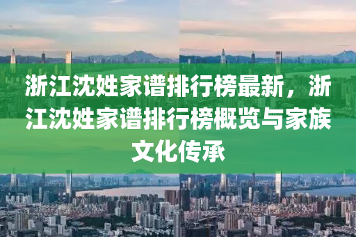 浙江沈姓家谱排行榜最新，浙江沈姓家谱排行榜概览与家族文化传承