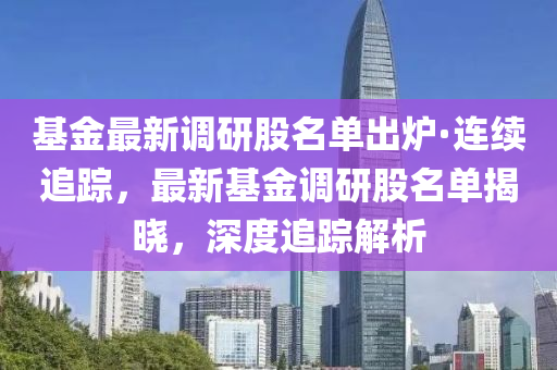 基金最新调研股名单出炉·连续追踪，最新基金调研股名单揭晓，深度追踪解析