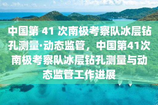 中国第 41 次南极考察队冰层钻孔测量·动态监管，中国第41次南极考察队冰层钻孔测量与动态监管工作进展
